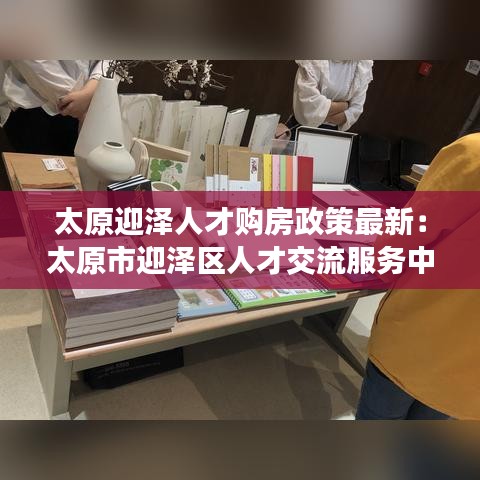 太原迎泽人才购房政策最新：太原市迎泽区人才交流服务中心电话 