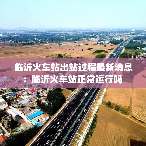 临沂火车站出站过程最新消息：临沂火车站正常运行吗 