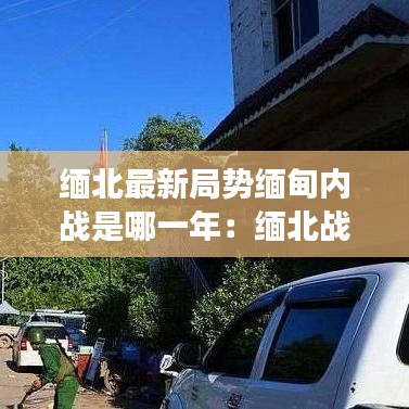缅北最新局势缅甸内战是哪一年：缅北战争最新情况 